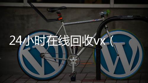 24小时在线回高价回收vx秒结平台收vx（vx回收平台秒结）